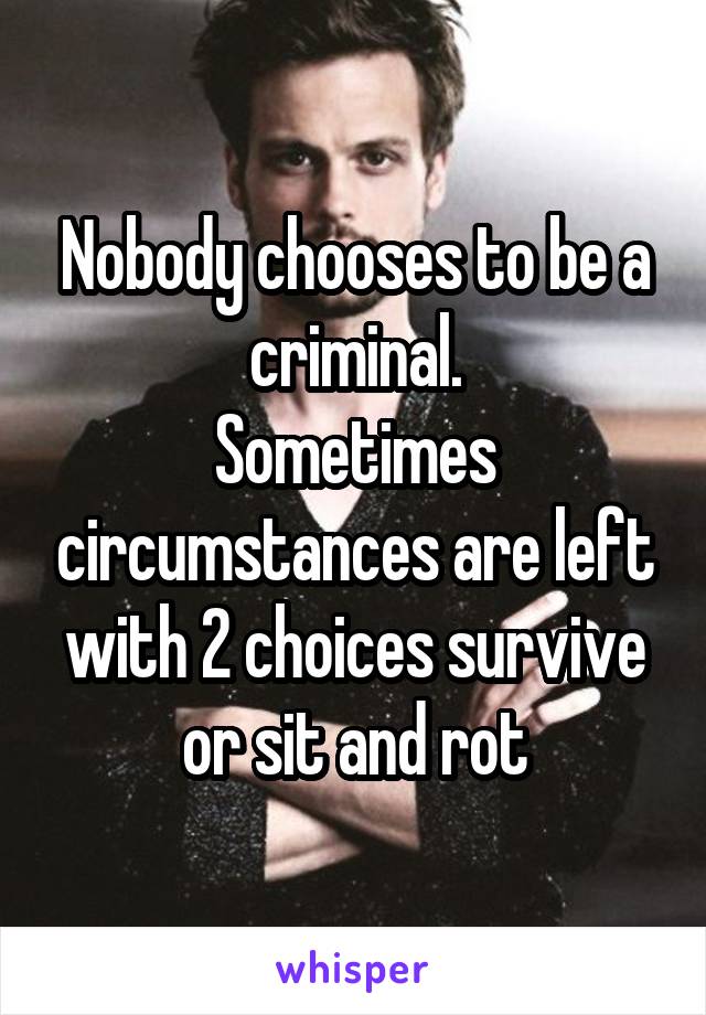 Nobody chooses to be a criminal.
Sometimes circumstances are left with 2 choices survive or sit and rot