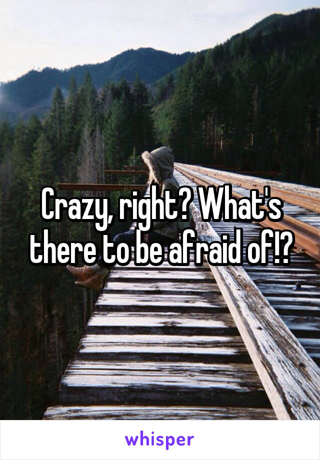 Crazy, right? What's there to be afraid of!?