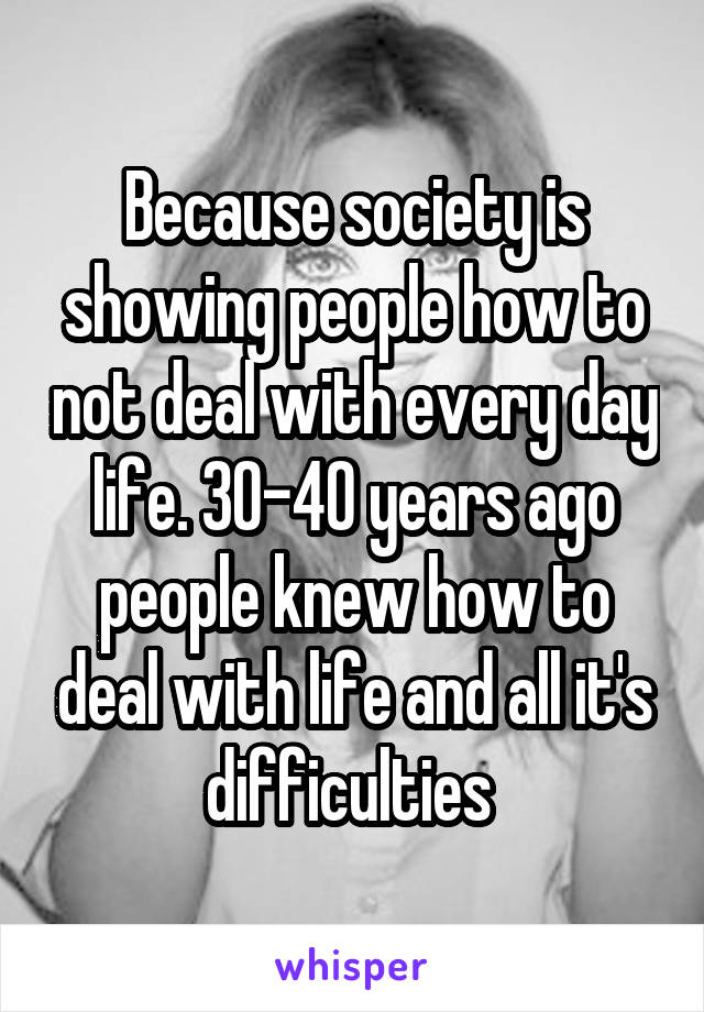Because society is showing people how to not deal with every day life. 30-40 years ago people knew how to deal with life and all it's difficulties 