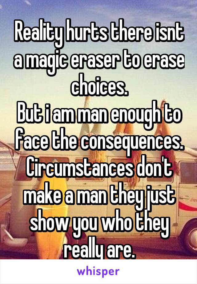 Reality hurts there isnt a magic eraser to erase choices.
But i am man enough to face the consequences.
Circumstances don't make a man they just show you who they really are.