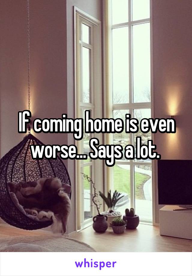 If coming home is even worse... Says a lot. 