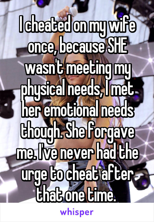 I cheated on my wife once, because SHE wasn't meeting my physical needs, I met her emotional needs though. She forgave me. I've never had the urge to cheat after that one time. 