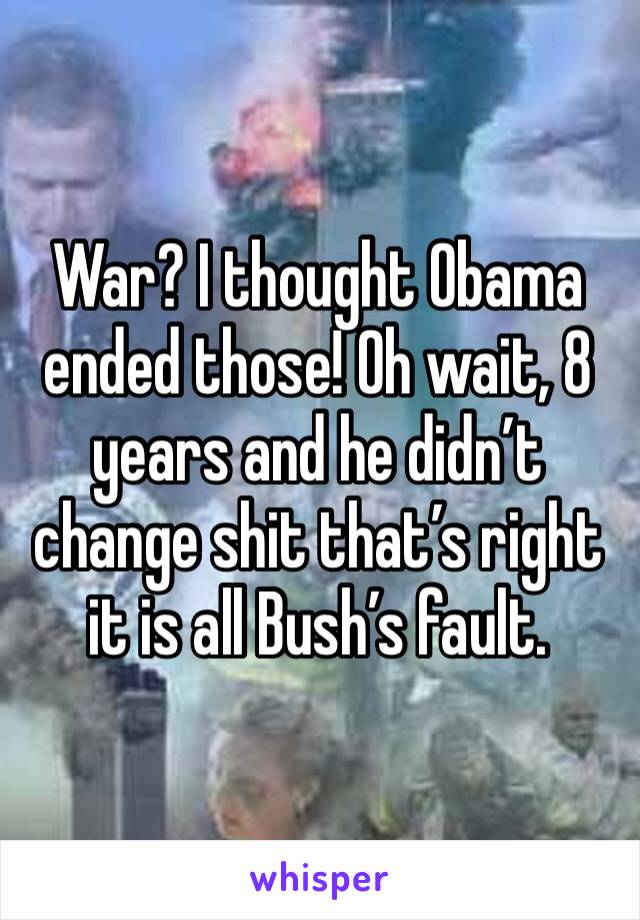 War? I thought Obama ended those! Oh wait, 8 years and he didn’t change shit that’s right it is all Bush’s fault.