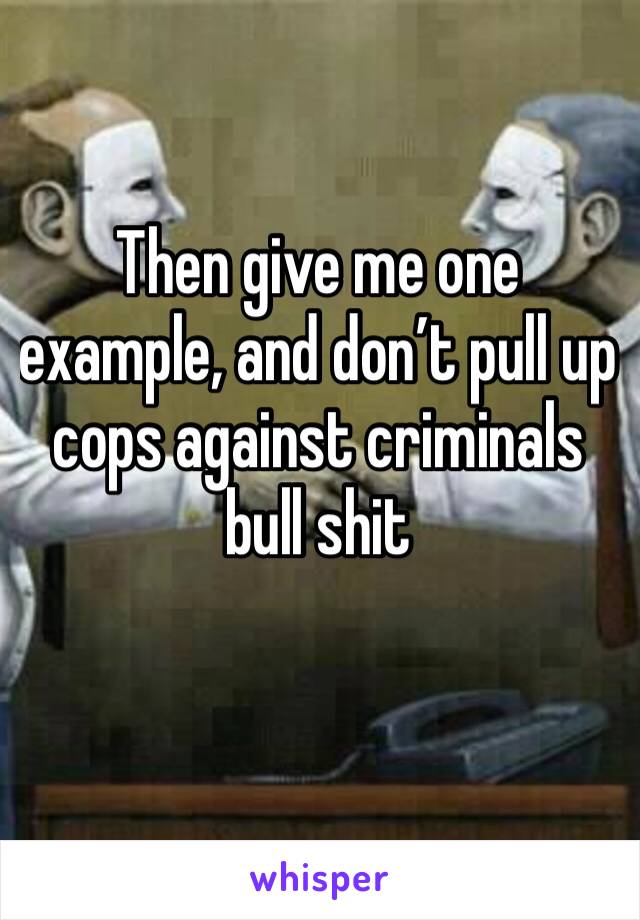 Then give me one example, and don’t pull up cops against criminals bull shit