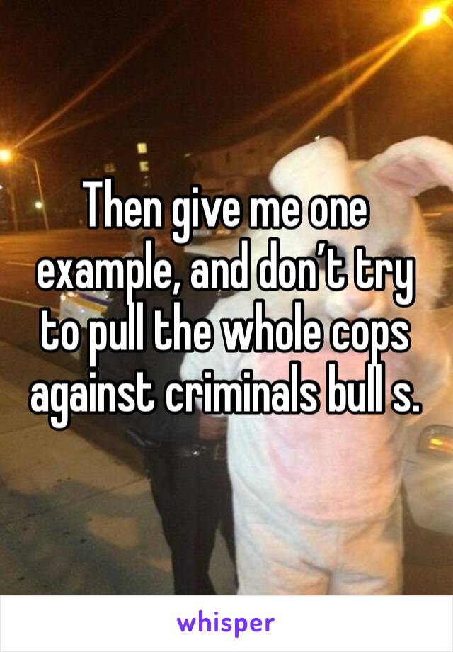 Then give me one example, and don’t try to pull the whole cops against criminals bull s.