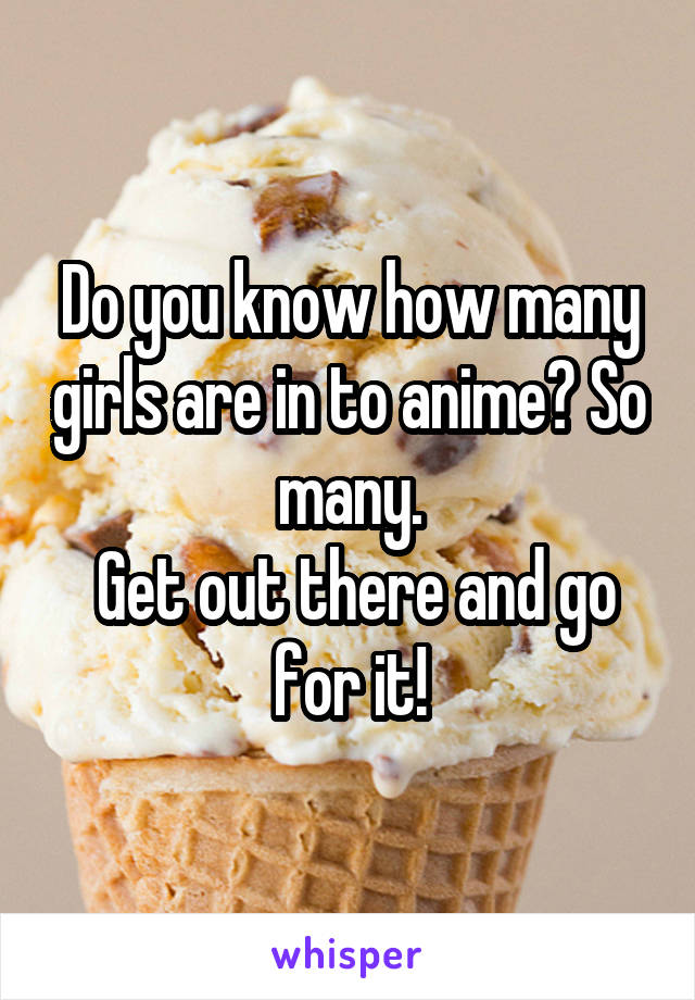 Do you know how many girls are in to anime? So many.
 Get out there and go for it!