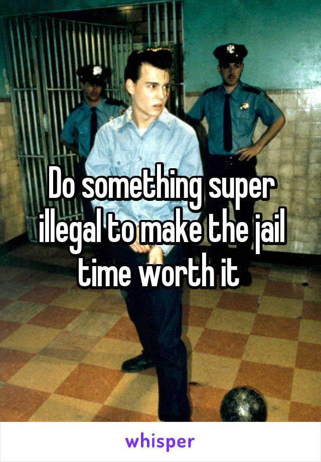 Do something super illegal to make the jail time worth it 