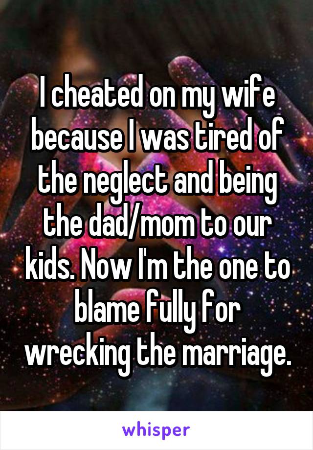 I cheated on my wife because I was tired of the neglect and being the dad/mom to our kids. Now I'm the one to blame fully for wrecking the marriage.