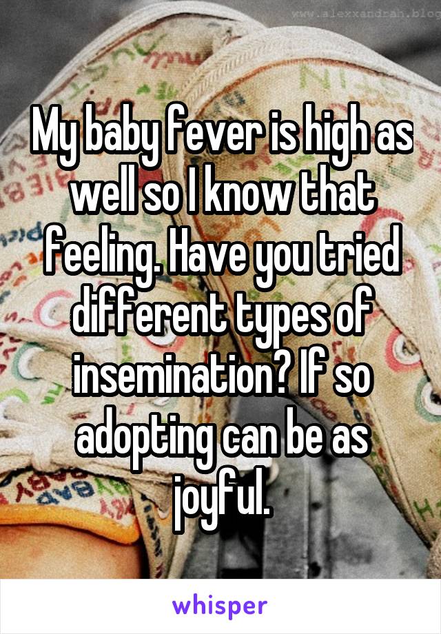 My baby fever is high as well so I know that feeling. Have you tried different types of insemination? If so adopting can be as joyful.