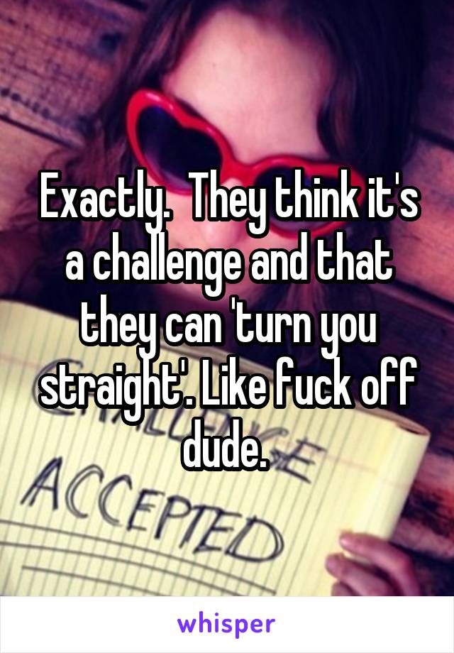 Exactly.  They think it's a challenge and that they can 'turn you straight'. Like fuck off dude. 
