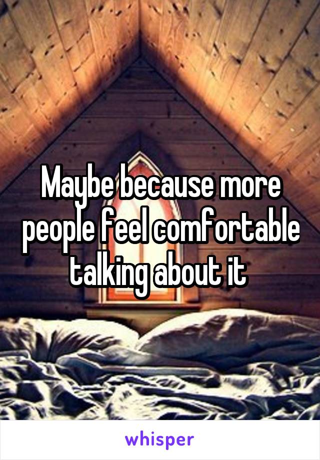 Maybe because more people feel comfortable talking about it 