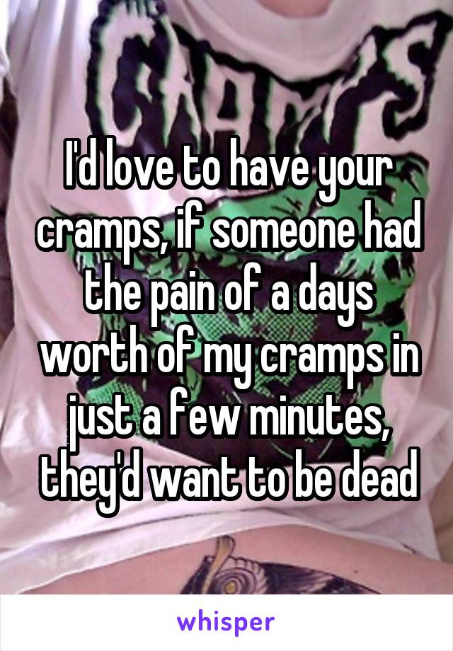 I'd love to have your cramps, if someone had the pain of a days worth of my cramps in just a few minutes, they'd want to be dead