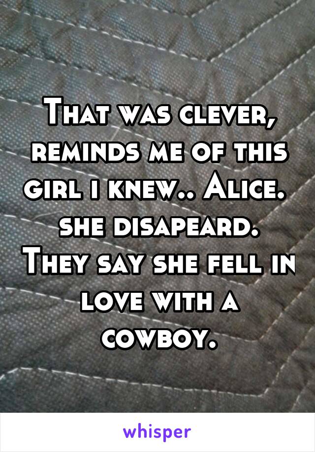 That was clever, reminds me of this girl i knew.. Alice.  she disapeard. They say she fell in love with a cowboy.
