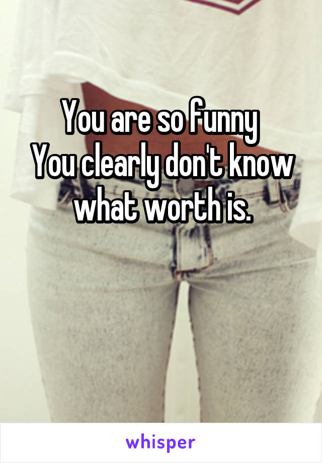 You are so funny 
You clearly don't know what worth is.


