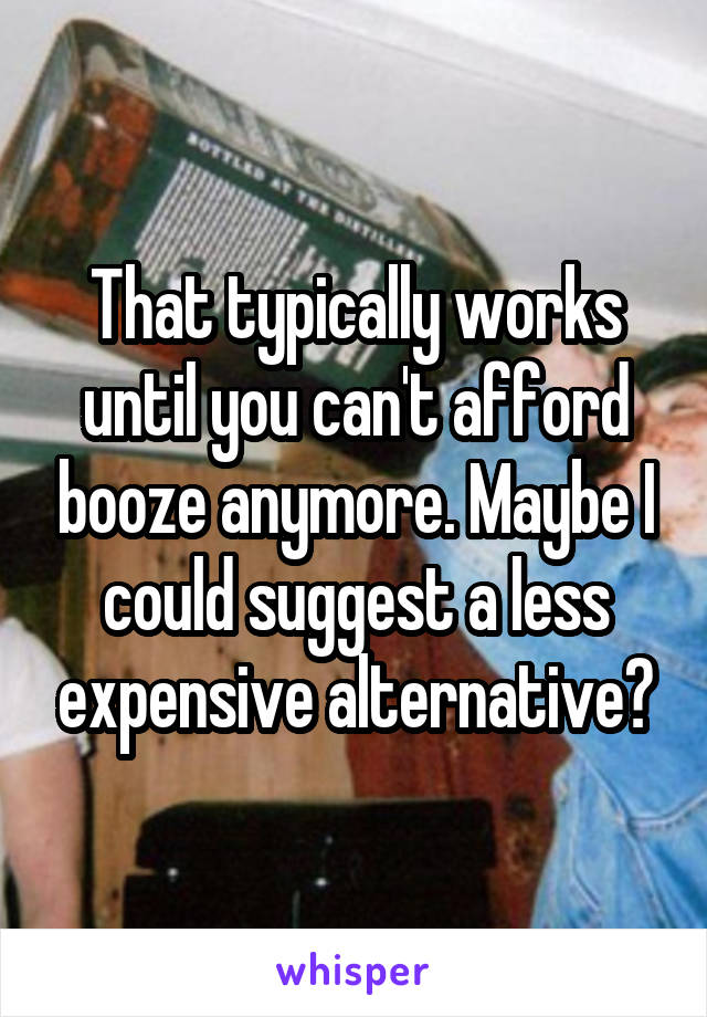 That typically works until you can't afford booze anymore. Maybe I could suggest a less expensive alternative?