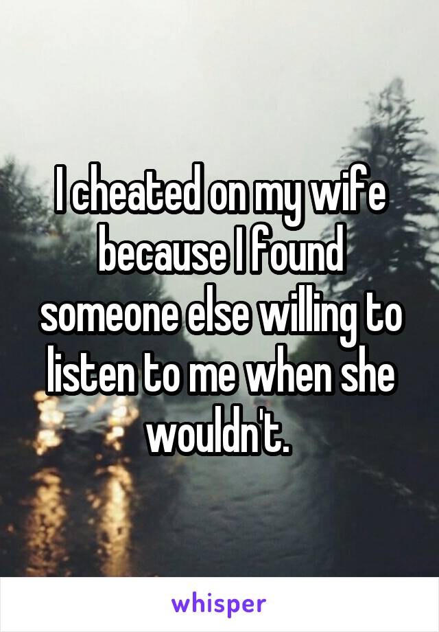 I cheated on my wife because I found someone else willing to listen to me when she wouldn't. 