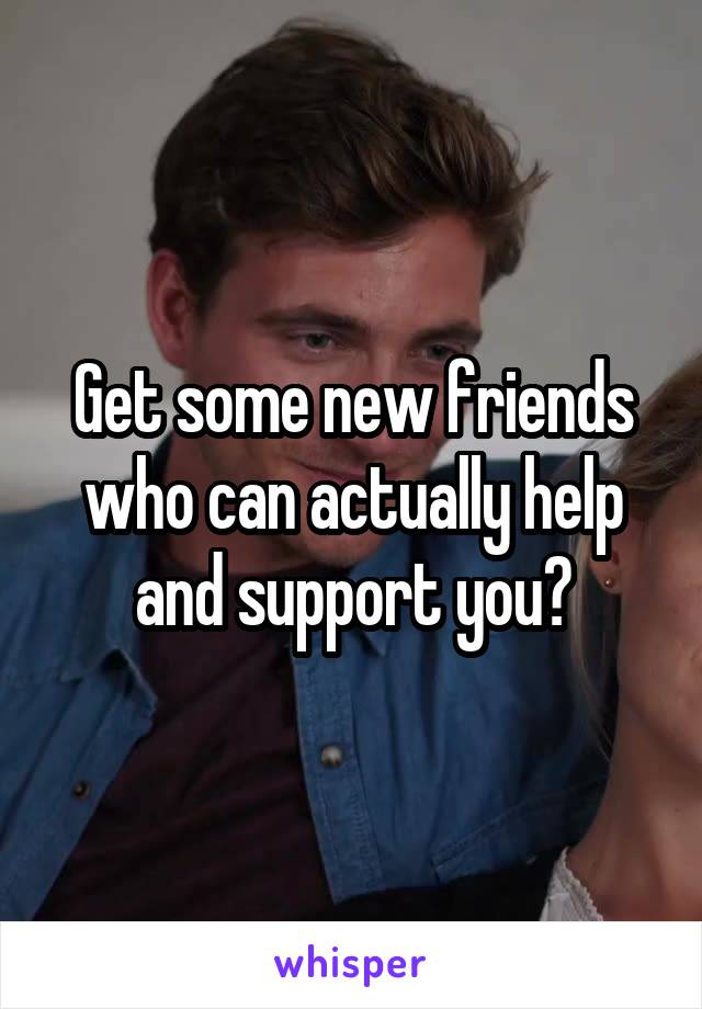 Get some new friends who can actually help and support you?