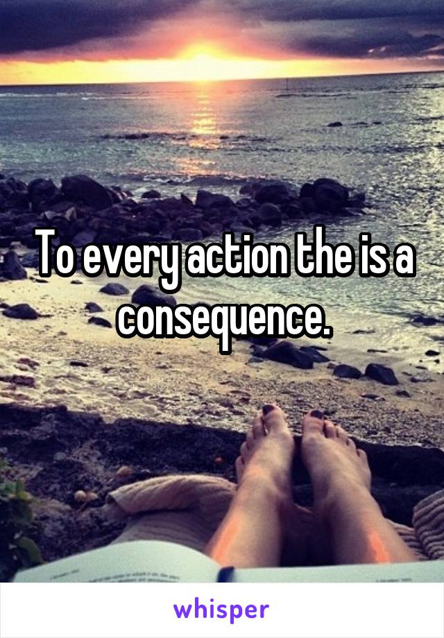 To every action the is a consequence.
