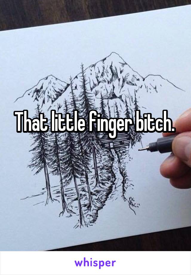 That little finger bitch. 
