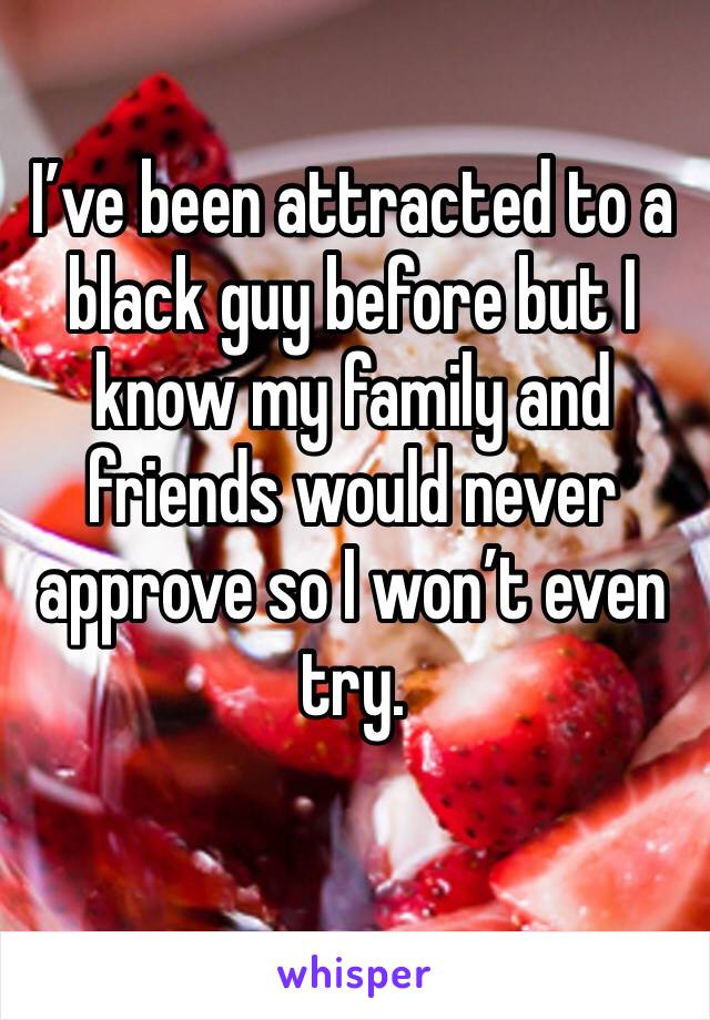 I’ve been attracted to a black guy before but I know my family and friends would never approve so I won’t even try. 