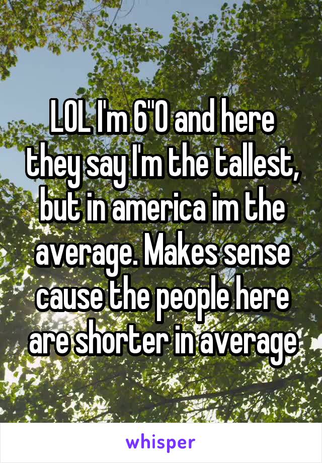 LOL I'm 6"0 and here they say I'm the tallest, but in america im the average. Makes sense cause the people here are shorter in average
