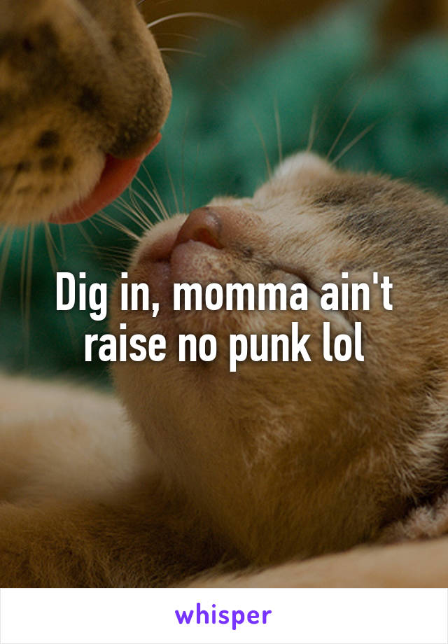 Dig in, momma ain't raise no punk lol