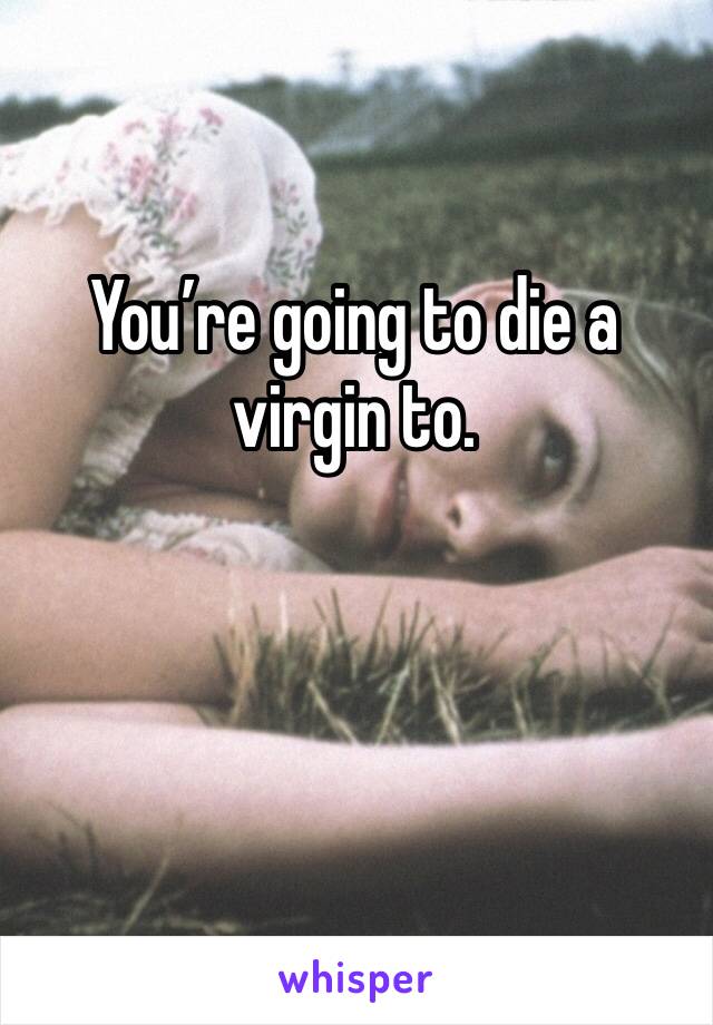 You’re going to die a virgin to. 