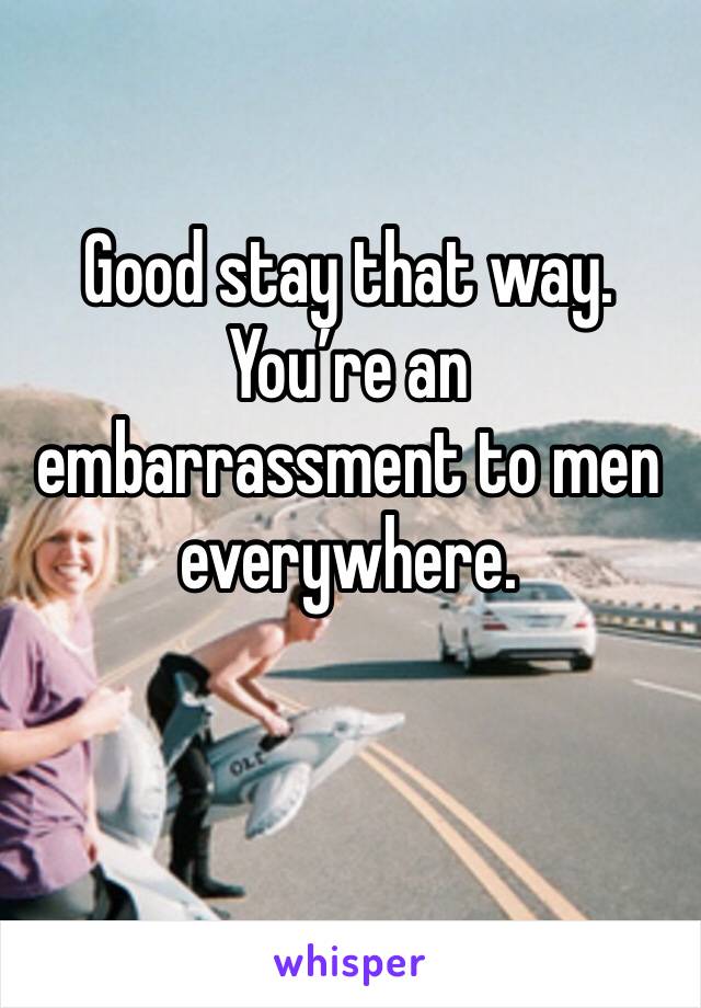 Good stay that way. You’re an embarrassment to men everywhere. 