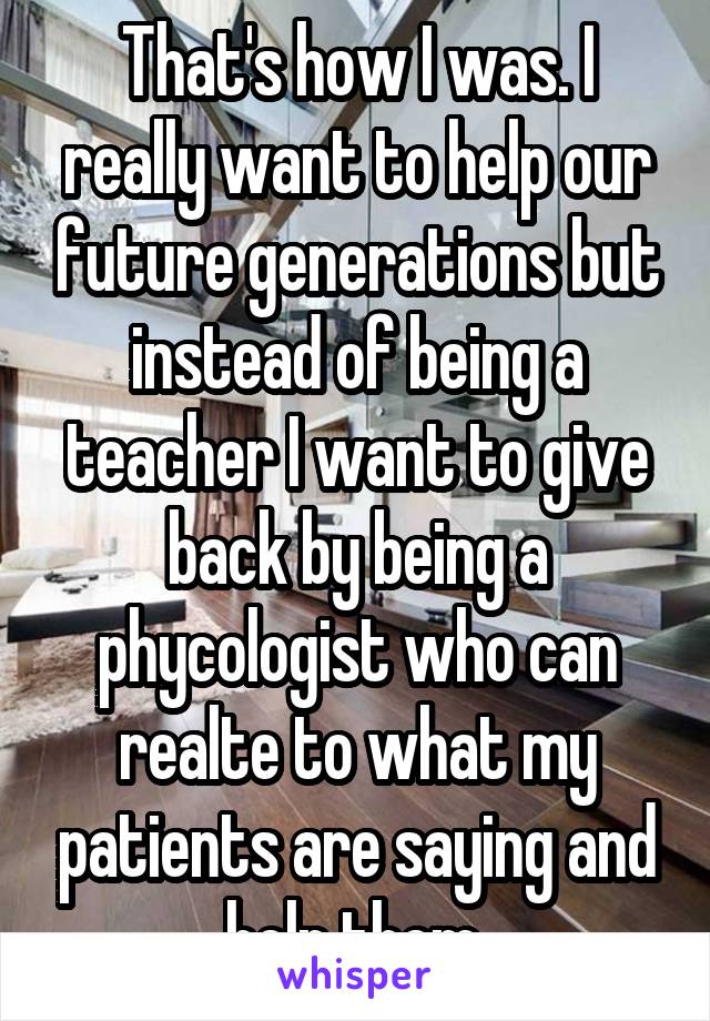 That's how I was. I really want to help our future generations but instead of being a teacher I want to give back by being a phycologist who can realte to what my patients are saying and help them.