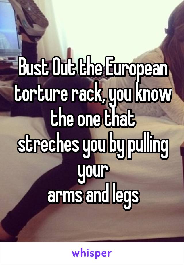 Bust Out the European torture rack, you know the one that
streches you by pulling your
arms and legs