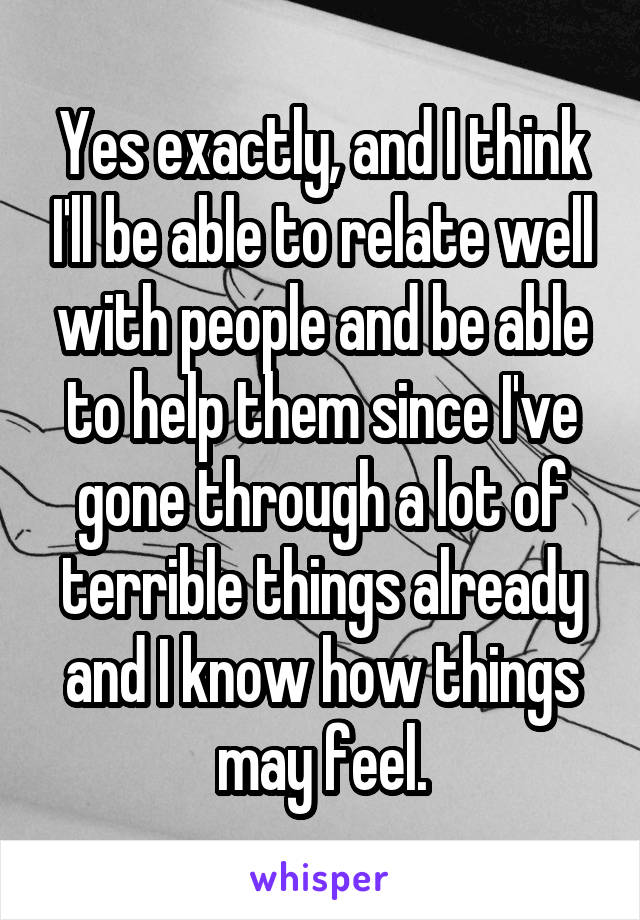 Yes exactly, and I think I'll be able to relate well with people and be able to help them since I've gone through a lot of terrible things already and I know how things may feel.