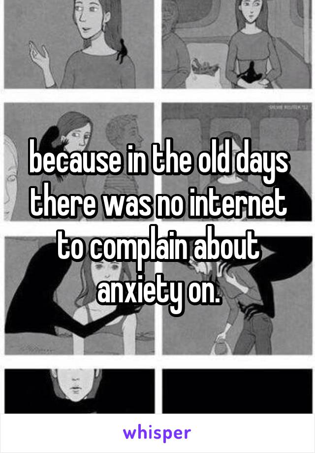 because in the old days there was no internet to complain about anxiety on.