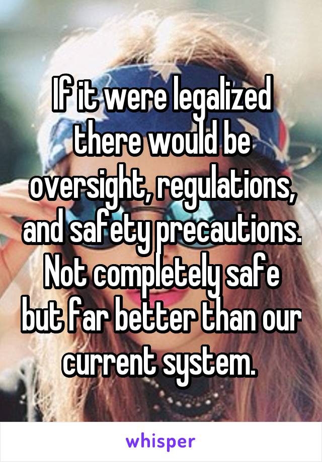If it were legalized there would be oversight, regulations, and safety precautions. Not completely safe but far better than our current system. 