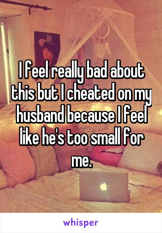 I feel really bad about this but I cheated on my husband because I feel like he's too small for me.