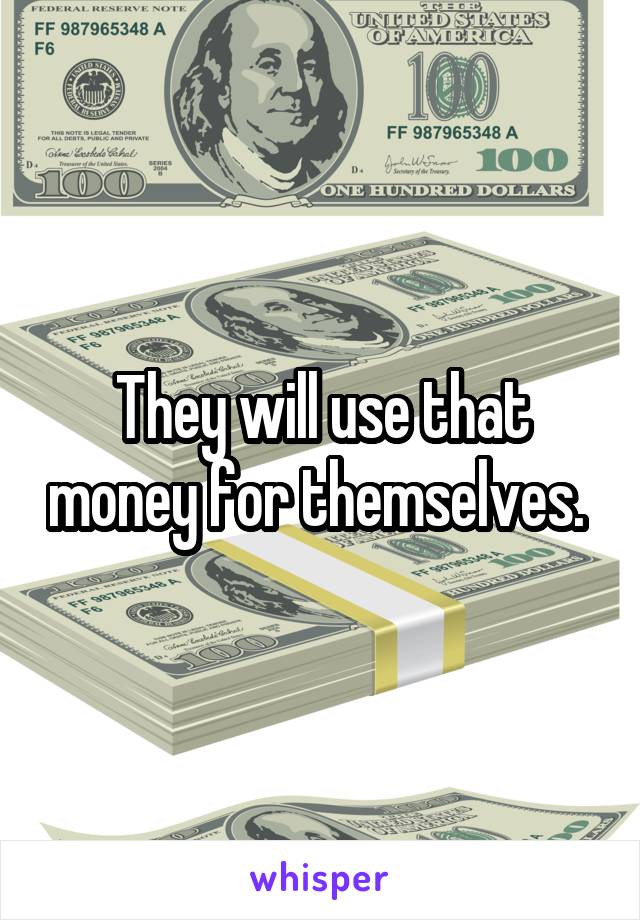 They will use that money for themselves. 