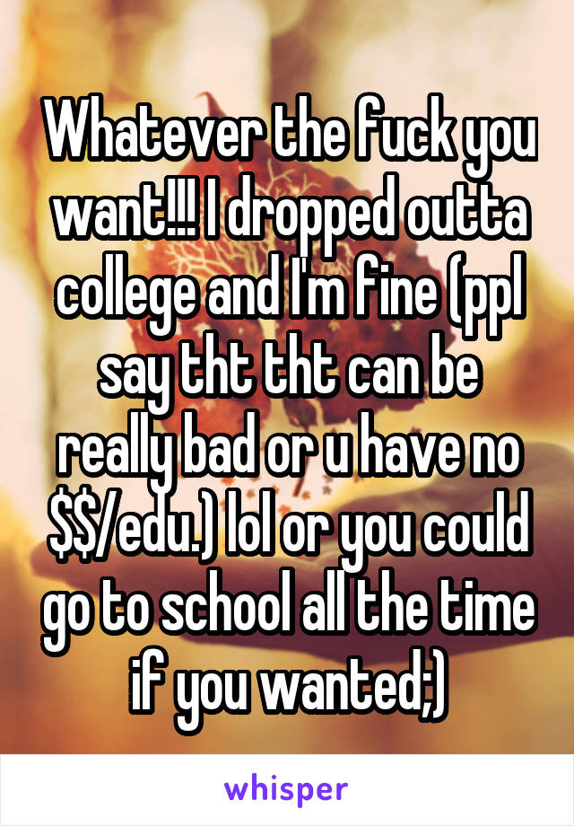 Whatever the fuck you want!!! I dropped outta college and I'm fine (ppl say tht tht can be really bad or u have no $$/edu.) lol or you could go to school all the time if you wanted;)