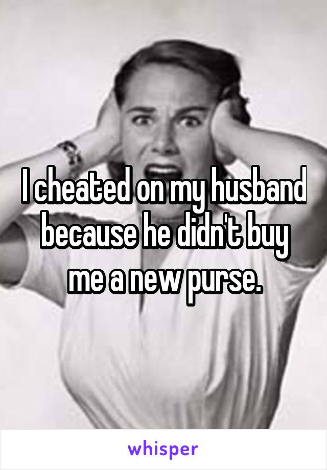 I cheated on my husband because he didn't buy me a new purse.