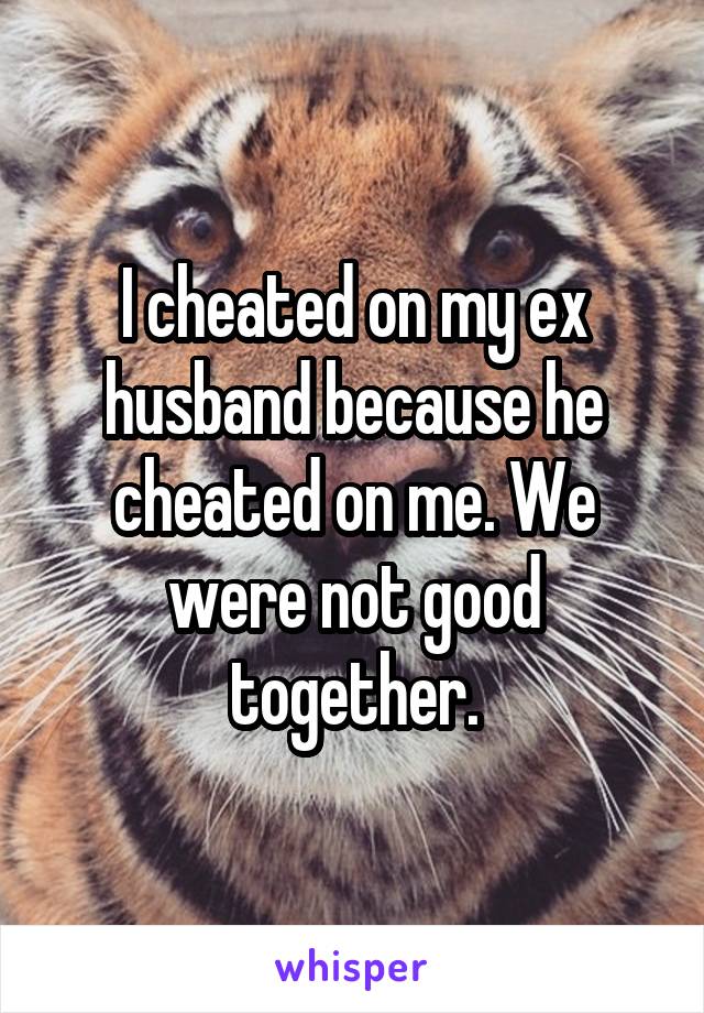 I cheated on my ex husband because he cheated on me. We were not good together.