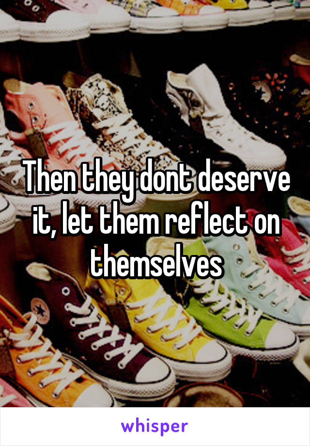 Then they dont deserve it, let them reflect on themselves