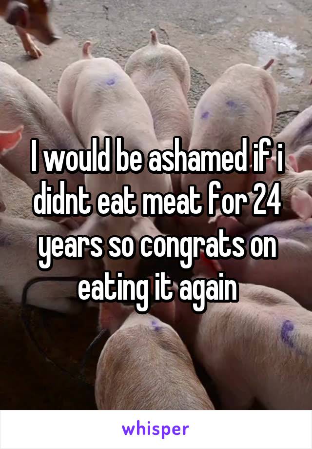 I would be ashamed if i didnt eat meat for 24 years so congrats on eating it again