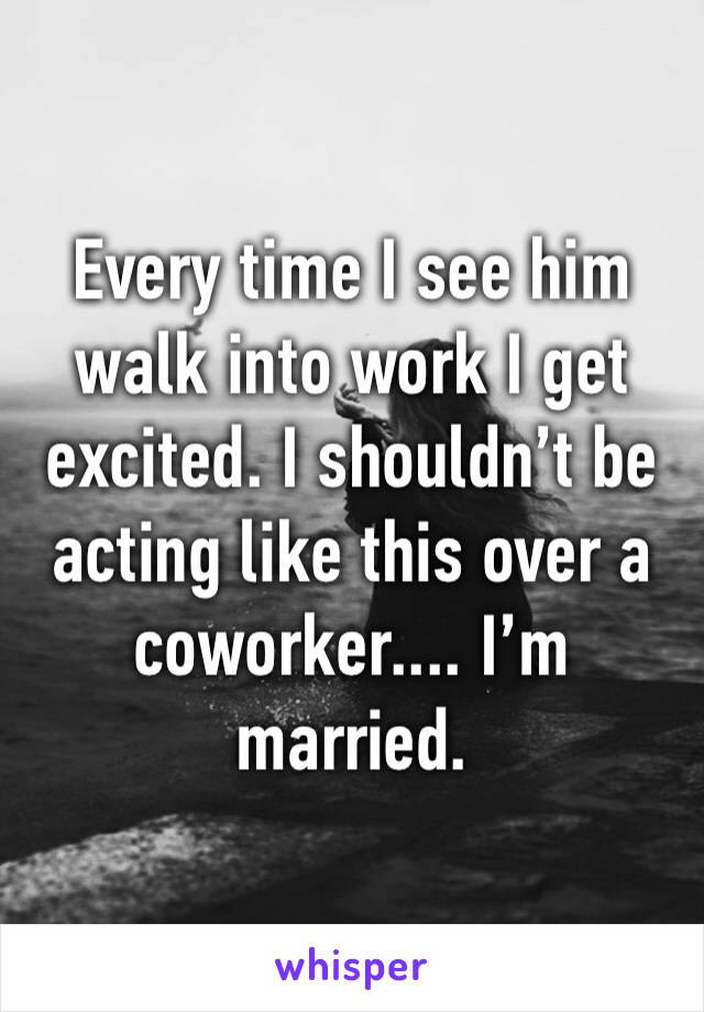 Every time I see him walk into work I get excited. I shouldn’t be acting like this over a coworker.... I’m married.