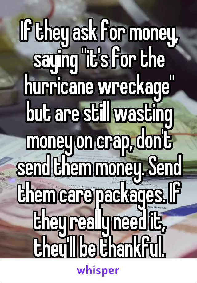 If they ask for money, saying "it's for the hurricane wreckage" but are still wasting money on crap, don't send them money. Send them care packages. If they really need it, they'll be thankful.