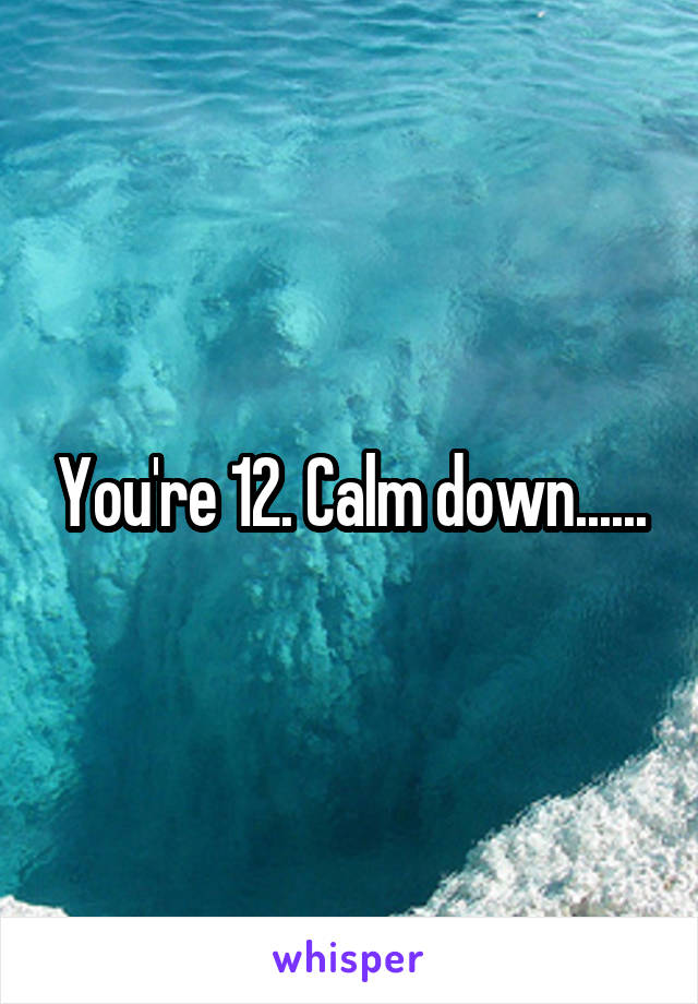 You're 12. Calm down......