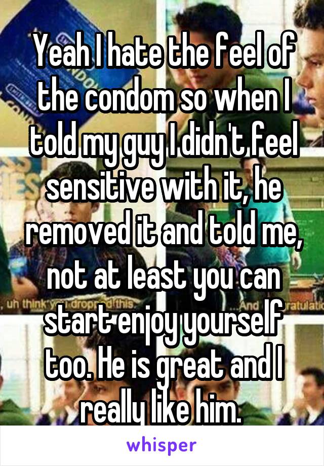 Yeah I hate the feel of the condom so when I told my guy I didn't feel sensitive with it, he removed it and told me, not at least you can start enjoy yourself too. He is great and I really like him. 