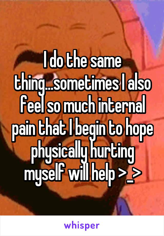 I do the same thing...sometimes I also feel so much internal pain that I begin to hope physically hurting myself will help >_>