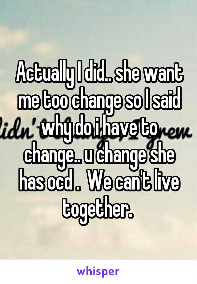 Actually I did.. she want me too change so I said why do i have to change.. u change she has ocd .  We can't live together. 