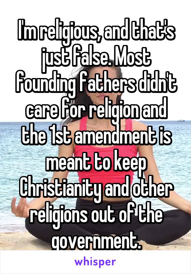 I'm religious, and that's just false. Most founding fathers didn't care for religion and the 1st amendment is meant to keep Christianity and other religions out of the government.