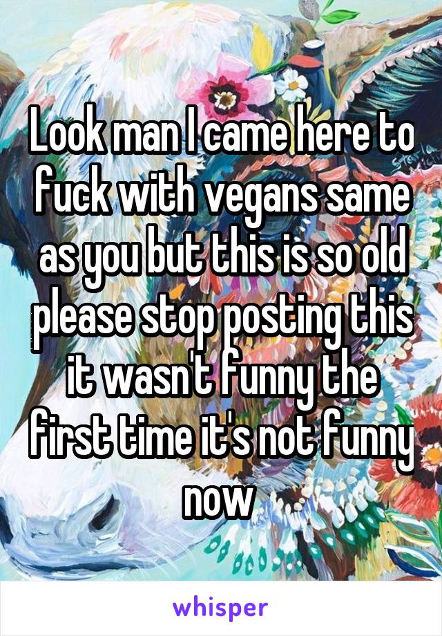 Look man I came here to fuck with vegans same as you but this is so old please stop posting this it wasn't funny the first time it's not funny now 