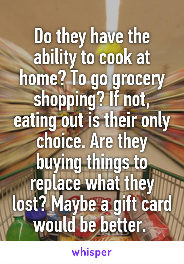 Do they have the ability to cook at home? To go grocery shopping? If not, eating out is their only choice. Are they buying things to replace what they lost? Maybe a gift card would be better. 
