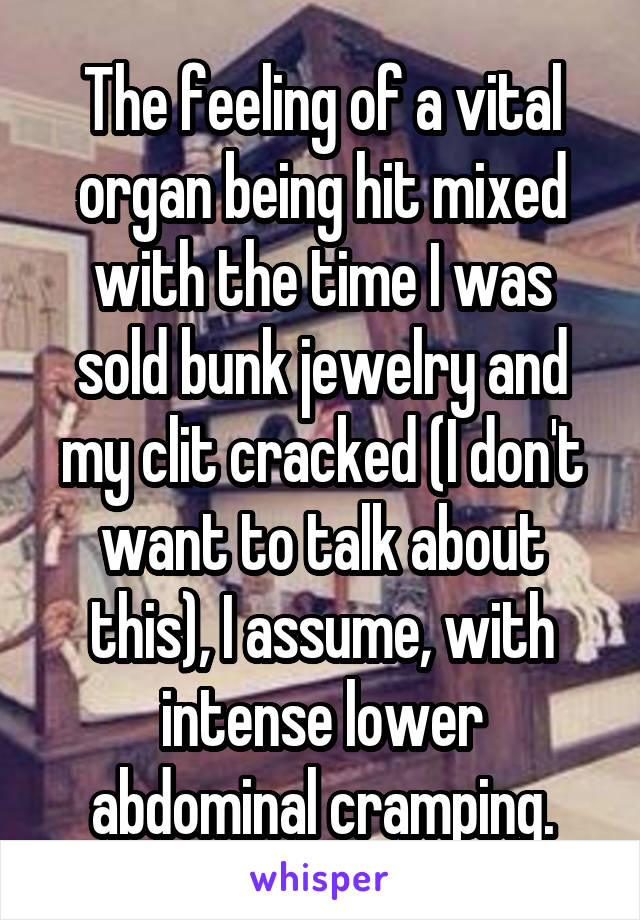 The feeling of a vital organ being hit mixed with the time I was sold bunk jewelry and my clit cracked (I don't want to talk about this), I assume, with intense lower abdominal cramping.